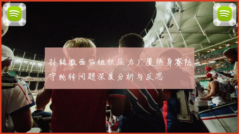 孙铭徽面临组织压力广厦热身赛防守轮转问题深度分析与反思