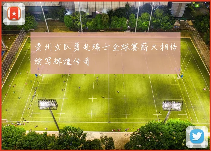 贵州女队勇赴瑞士全球赛薪火相传续写辉煌传奇