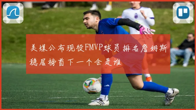 美媒公布现役FMVP球员排名詹姆斯稳居榜首下一个会是谁