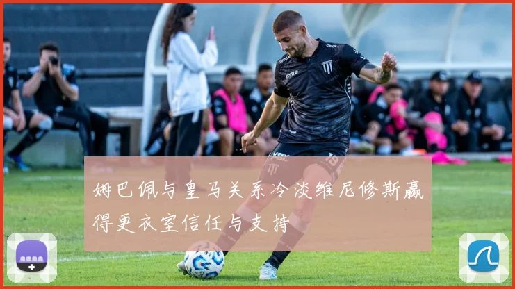 姆巴佩与皇马关系冷淡维尼修斯赢得更衣室信任与支持