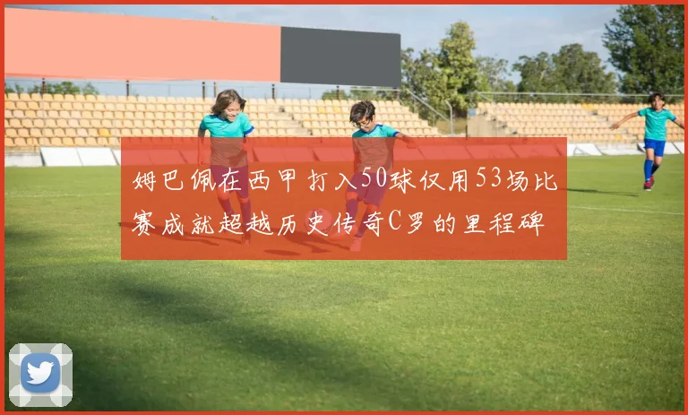 姆巴佩在西甲打入50球仅用53场比赛成就超越历史传奇C罗的里程碑