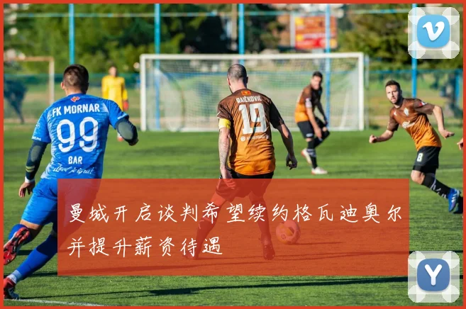 曼城开启谈判希望续约格瓦迪奥尔并提升薪资待遇