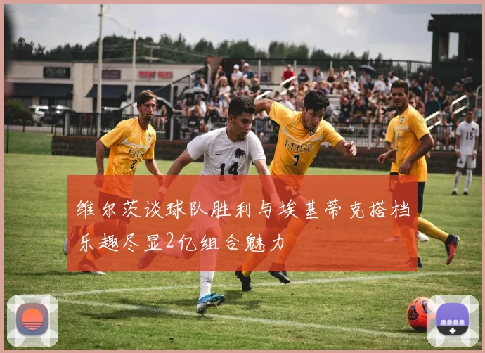 维尔茨谈球队胜利与埃基蒂克搭档乐趣尽显2亿组合魅力