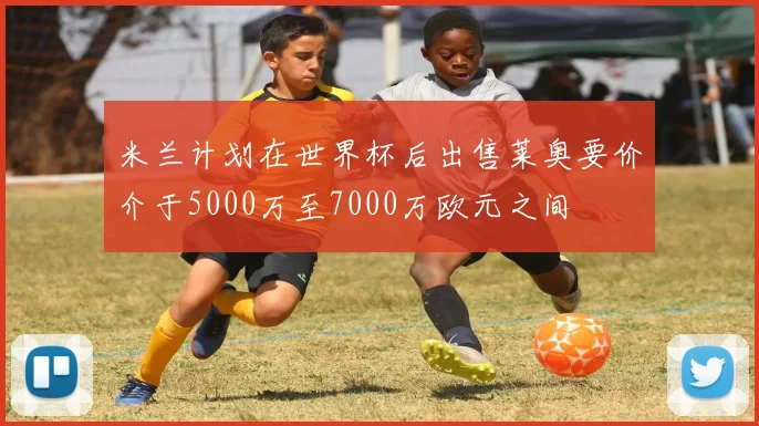 米兰计划在世界杯后出售莱奥要价介于5000万至7000万欧元之间