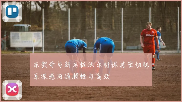 东契奇与新老板沃尔特保持密切联系深感沟通顺畅与高效