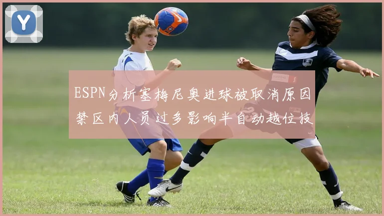 ESPN分析塞梅尼奥进球被取消原因禁区内人员过多影响半自动越位技术使用